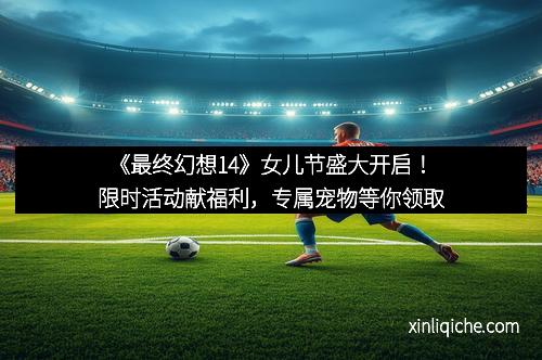 《最终幻想14》女儿节盛大开启!限时活动献福利,专属宠物等你领取